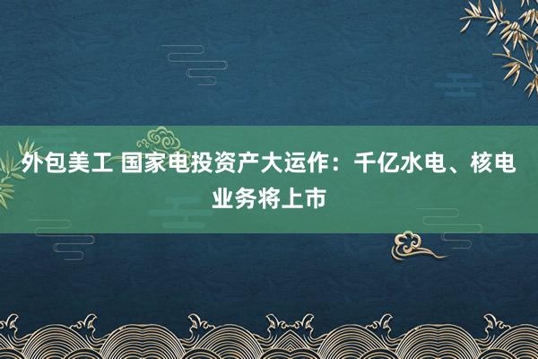 外包美工 国家电投资产大运作：千亿水电、核电业务将上市