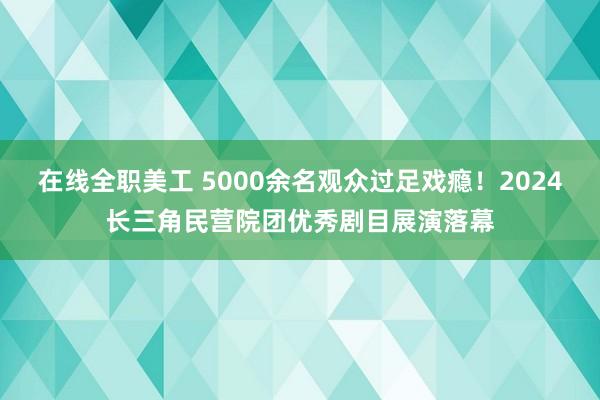 在线全职美工 5000余名观众过足戏瘾！2024长三角民营院团优秀剧目展演落幕