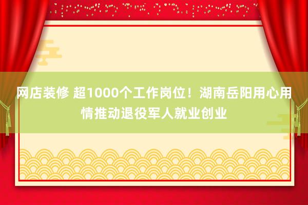 网店装修 超1000个工作岗位！湖南岳阳用心用情推动退役军人就业创业