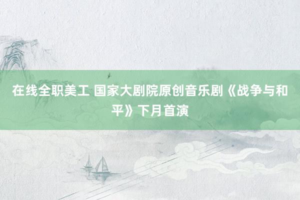 在线全职美工 国家大剧院原创音乐剧《战争与和平》下月首演